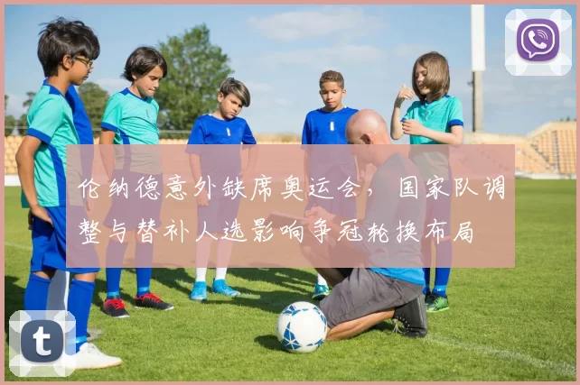 伦纳德意外缺席奥运会，国家队调整与替补人选影响争冠轮换布局