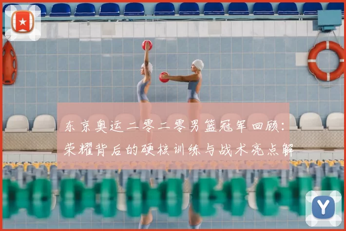 东京奥运二零二零男篮冠军回顾：荣耀背后的硬核训练与战术亮点解读