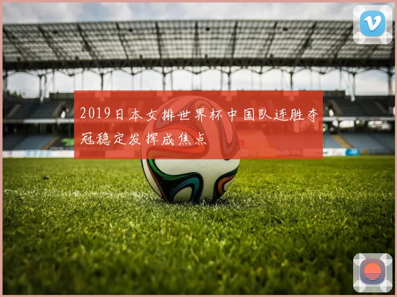 2019日本女排世界杯中国队连胜夺冠稳定发挥成焦点