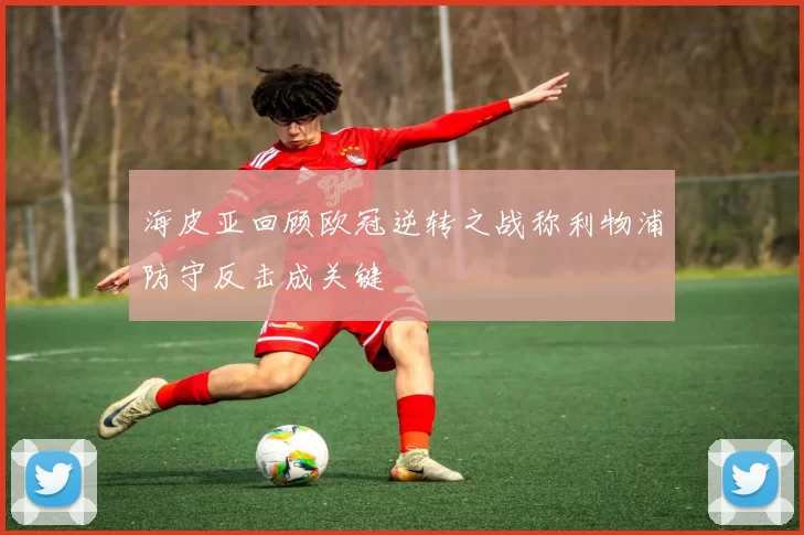 海皮亚回顾欧冠逆转之战称利物浦防守反击成关键