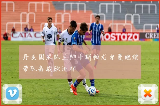 丹麦国家队主帅卡斯帕尤尔曼继续带队备战欧洲杯