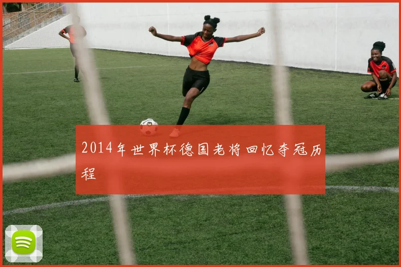 2014年世界杯德国老将回忆夺冠历程
