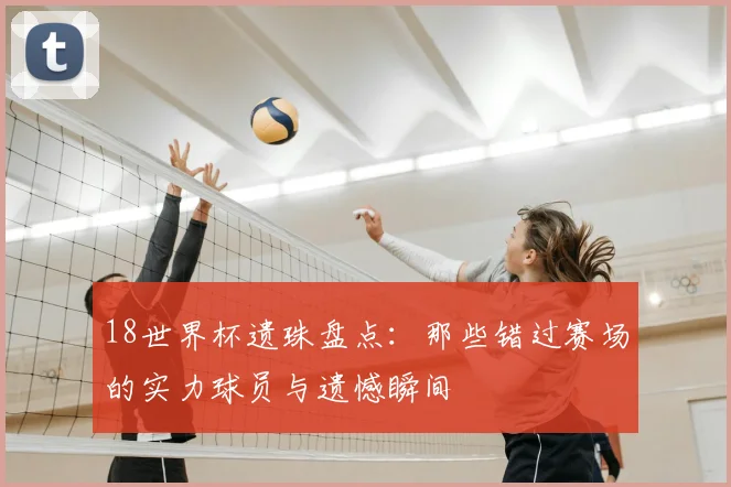 18世界杯遗珠盘点：那些错过赛场的实力球员与遗憾瞬间
