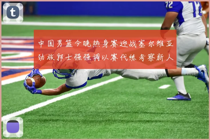 中国男篮今晚热身赛迎战塞尔维亚劲旅郭士强强调以赛代练考察新人