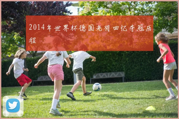 2014年世界杯德国老将回忆夺冠历程