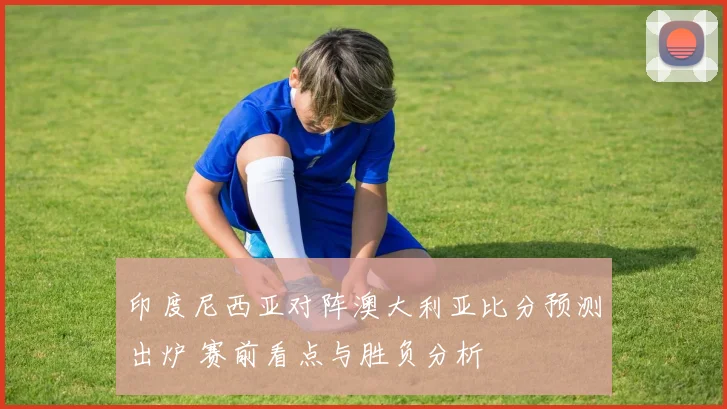印度尼西亚对阵澳大利亚比分预测出炉 赛前看点与胜负分析