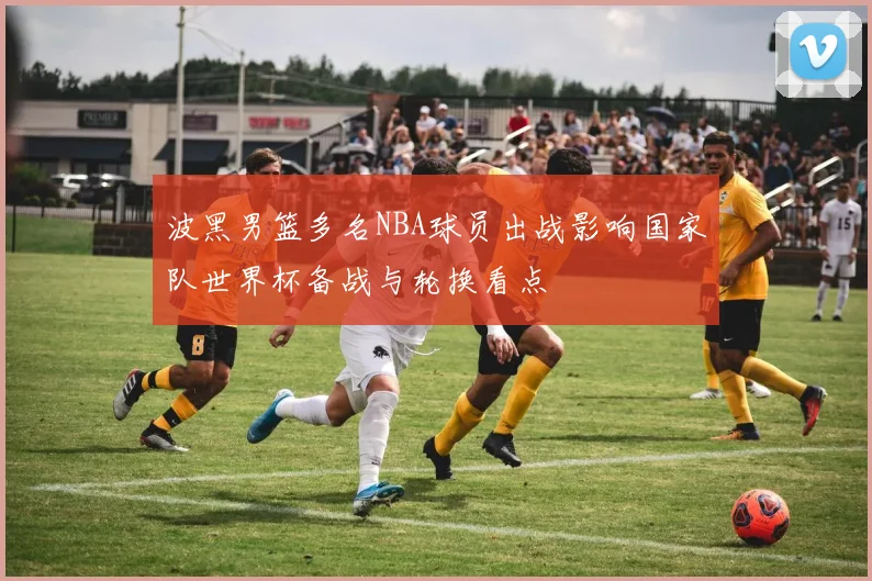 波黑男篮多名NBA球员出战影响国家队世界杯备战与轮换看点