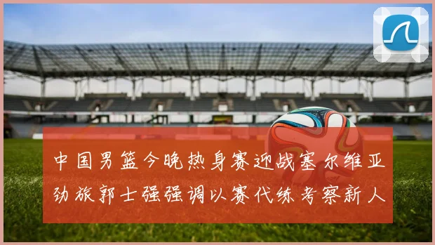 中国男篮今晚热身赛迎战塞尔维亚劲旅郭士强强调以赛代练考察新人